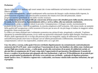 Prefazione Questo  Libro Verde  è dedicato agli esseri umani che vivono stabilmente nel territorio italiano e vuole ricostruire fiducia nel futuro. Le tendenze demografiche, i grandi cambiamenti nella coscienza dei bisogni e nella struttura delle risposte, la globalizzazione sregolata e una crescita della economia che rimane al di sotto del potenziale, stanno progressivamente sgretolando la rete delle vecchie sicurezze. Una visione integrata dei vari profili che concorrono al bene-essere dei cittadini parte dalla nascita, attraversa la scuola, la vita lavorativa, il pensionamento attivo, e arriva, infine, alla sua naturale conclusione. Promuovere la salute consente di ridurre la povertà, l’emarginazione e il disagio sociale, incrementando la produttività del lavoro, i tassi di occupazione, la crescita complessiva dell’economia. Allo stesso modo, un aumento della qualità dell’occupazione e delle occasioni di lavoro per un arco di vita più lungo si traduce in maggiore salute, prosperità e bene-essere per tutti. La sfida a cui siamo chiamati non è solamente economica ma, prima di tutto, progettuale e culturale. Vogliamo riproporre la centralità della persona, in sé e nelle sue proiezioni relazionali a partire dalla famiglia. Pensiamo a un  Welfare  delle opportunità che si rivolge alla persona nella sua integralità, capace di rafforzarne la continua autosufficienza perché interviene in anticipo con un’offerta personalizzata e differenziata, stimolando comportamenti e stili di vita responsabili, condotte utili a sé e agli altri. Una vita attiva e serena, nella quale il lavoro retribuito dignitosamente sia costantemente contrattualmente assicurato dai 25 ai 55 anni - anni cruciali per l’assestamento di una vita familiare che abbia come risultato per i propri figli una crescita serena -, e nella quale, grazie alla costruzione di un ponte di solidarietà sociale, ai giovani fino al compimento dei 25 anni venga data l’opportunità di sperimentare flessibilmente il mondo del lavoro e scegliere la professione più adeguata alle loro inclinazioni, e agli over 55 flessibilmente di prenderli per mano, preparandosi gradualmente all’uscita verso attività non retribuite - godendo di dignitosa pensione - dando spazio a loro, è l’obiettivo ragionevole e realizzabile, con buona volontà delle massime istituzioni, che qui si propone.  