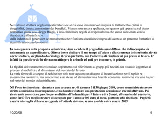 Nell’attuale struttura degli ammortizzatori sociali vi sono innumerevoli iniquità di trattamento (criteri di eleggibilità, durata, ammontare dei benefici). Mentre non ancora applicata, per quanto già operativa sul piano normativo grazie alla «legge Biagi», è una elementare regola di responsabilità che vuole sanzionato con la decadenza dal beneficio o dalla indennità il percettore del trattamento che rifiuti una occasione congrua di lavoro o un percorso formativo di riqualificazione professionale. In conseguenza della proposta su indicata, viene a cadere il pregiudizio assai diffuso che il disoccupato sia unicamente un approfittatore. Oltre a dover dedicare il suo tempo all’aiuto e alla sicurezza del territorio, dovrà anche studiare, scegliendo da catalogo il corso preferito, con l’obiettivo di rientrare al più presto al lavoro. E’ infatti da questi corsi che dovranno attingere le aziende ed enti per assumere, in primis.  La rigidità dei trattamenti costituisce, soprattutto con riferimento ai gruppi più tutelati, un ostacolo oggettivo ai processi di mobilità e al dinamismo del mercato del lavoro. Le varie forme di sostegno al reddito non solo non seguono un disegno di incentivazione per il rapido re-inserimento lavorativo, ma concorrono esse stesse ad alimentare una fiorente economia sommersa che non ha pari nel resto del mondo industrializzato. NB Posso testimoniare: rimasta a casa a causa art.49 comma 3 il 30 giugno 2008, come somministrata avevo diritto a indennità disoccupazione, e ho dovuto rifiutare una prestazione occasionale che mi offrivano. Poi rientrando come co.co.pro. ho perso diritto all’indennità per il futuro e fra 5 mesi, al termine del contratto, come farò? Era meglio restare disoccupata per 1 anno a 900 euro al mese, piuttosto che rischiare.  Pagherò cara la mia voglia di lavorare, grazie all’attuale sistema, se non cambia entro marzo 2009. 