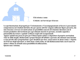 La sperimentazione di progetti per l’orientamento e l’accompagnamento al lavoro è gravemente compromessa nei risultati dal fatto che per queste attività vengono utilizzate figure precarie, che non riescono a trovare né motivazione né possibilità concrete di relazione duratura con il tessuto produttivo del territorio per agevolmente inserire le persone, secondo capacità e potenzialità da testare e quindi verificare negli esiti occupazionali.  Appare quindi una presa in giro per il disoccupato andare a depositare il proprio curriculum vitae in mille luoghi, dichiarando i propri bisogni all’infinito a persone che domani sono lasciate a casa perché altre progettazioni e gare decidono per loro, senza tenere in alcun conto e  rispetto sia il lavoro degli operatori, se fatto bene o fatto male, nè tali dichiarazioni fatte con il cuore in mano e chiuse in armadi senza possibilità di utilizzazione.  Questo non è sistema. Chi orienta e come Criticità  nei Servizi per il lavoro 