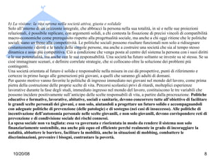 b) La visione: la vita serena nella società attiva, giusta e solidale Solo all’interno di un orizzonte integrale, che abbracci la persona nella sua totalità, in sé e nelle sue proiezioni relazionali, è possibile replicare, con argomenti solidi, a chi contesta la fissazione di precisi vincoli di compatibilità macro-economiche come prerequisito rispetto alla progettualità sociale, ma anche a chi oggi ritiene che le politiche sociali siano un freno alla competitività. Le politiche sociali possono risultare funzionali non solo a ridisegnare costantemente i diritti e le tutele delle singole persone, ma anche a costruire una società che sia al tempo stesso dinamica e assai più competitiva. Ciò a condizione che venga posta al centro del sistema la persona con i suoi diritti e le sue potenzialità, ma anche con le sue responsabilità. Una società ha futuro soltanto se investe su sé stessa. Se sa cioè immaginare scenari, e definire correlate strategie, che si collocano oltre la soluzione dei problemi più contingenti. Una società orientata al futuro è solida e responsabile nella misura in cui dà prospettive, punti di riferimento e certezze in primo luogo alle generazioni più giovani, a quelli che saranno gli adulti di domani. Per questo motivo vanno favorite le politiche di ingresso immediato nei giovani nel mondo del lavoro, come prima pietra della costruzione delle proprie scelte di vita. Percorsi scolastici privi di ritardi, molteplici esperienze lavorative durante la fase degli studi, immediato ingresso nel mondo del lavoro, costituiscono le tre variabili che possono incidere positivamente sull’anticipo delle scelte responsabili di vita, a partire dalla procreazione.  Politiche educative e formative, lavorative, abitative, sociali e sanitarie, devono concorrere tutte all’obiettivo di facilitare le grandi scelte personali dei giovani, e non solo, aiutandoli a progettare un futuro solido e accompagnandoli con adeguate politiche di prevenzione (delle patologie) e di sostegno (nei casi di insuccesso). Alle politiche di incentivazione dell’autonomia personale nelle scelte giovanili, e non solo giovanili, devono corrispondere reti di prevenzione e di condivisione sociale dei rischi connessi.  La spesa sociale non va tagliata: essa va governata e riorientata in modo da rendere il sistema non solo finanziariamente sostenibile, ma anche più equo ed efficiente perché realmente in grado di   incoraggiare la natalità, abbattere le barriere, facilitare la mobilità, anche in situazioni di mobbing, combattere le discriminazioni, prevenire i bisogni, contrastare la povertà. 