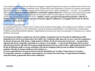 Una moderna politica sociale può liberare una maggiore capacità di generare ricchezza se sollecita nuovi stili di vita, previene le malattie e promuove ambienti sicuri, investe nella ricerca biomedica e favorisce la connessa innovazione industriale, garantisce il continuo aggiornamento delle conoscenze e delle competenze e – con esse – la occupabilità delle persone,  regola in termini semplificati e sostanziali i rapporti di lavoro , stimola una stretta relazione tra salari e produttività, incoraggia il coinvolgimento dei lavoratori nella vita della impresa, sottrae risorse all’area della inefficienza riassegnandole alle tutele attive,  stabilisce regole a garanzia del pagamento puntuale e sollecito ai fornitori di beni e servizi a Enti e a privati, altrimenti soggetti a fallimento e scoraggiati ad investire in attività autonome e libere professioni. c) Gli obiettivi quantificabili La costruzione del nuovo  Welfare  deve avvalersi di un costante monitoraggio e di un approccio per obiettivi, in modo da consentire ai decisori e ai loro interlocutori sociali di misurare continuamente l’avvicinamento ai risultati attesi, l’effettiva utilità delle politiche adottate, l’opportunità di correzioni nel caso di scostamenti, il confronto con i sistemi dei Paesi concorrenti. Certamente dovrebbero considerarsi i tassi di natalità e l’aspettativa di vita, il grado di soddisfazione della domanda di servizi di cura lungo tutto l’arco della vita, l’incidenza delle spese per la casa, i tassi di occupazione e di attività dei giovani, delle donne e degli anziani, l’effettivo livello di conoscenze dei giovani – con particolare riguardo alla storia, geografia, matematica, le scienze e le tecnologie – e i tassi di partecipazione dei lavoratori alle attività formative, gli indici di frequenza degli infortuni nel lavoro, sulla strada e negli ambienti domestici, il livello di diffusione degli  screening  oncologici, il livello di reimpiego delle persone invalidate da incidenti o malattie, il livello di recupero dalla povertà assoluta ecc. Il ricorso agli indicatori europei previsti in materia di politiche per la salute, l’innovazione, la crescita e l’occupazione consente, se applicato rigorosamente, un costante  benchmarking  e il superamento di logiche autoreferenziali, proponendo altresì nuovi indicatori. 