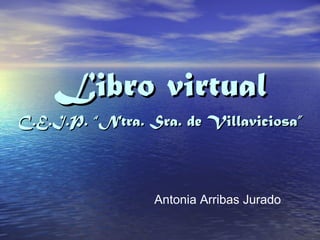 Libro virtual
C.E.I.P. “Ntra. Sra. de Villaviciosa”



                 Antonia Arribas Jurado
 