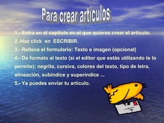 1.- Entra en el capítulo en el que quieras crear el artículo. 2.-Haz click  en  ESCRIBIR. 3.- Rellena el formulario: Texto e imagen (opcional) 4.- Da formato al texto (si el editor que estás utilizando te lo permite): negrita, cursiva, colores del texto, tipo de letra, alineación, subíndice y superíndice ... 5.- Ya puedes enviar tu artículo. Para crear artículos 