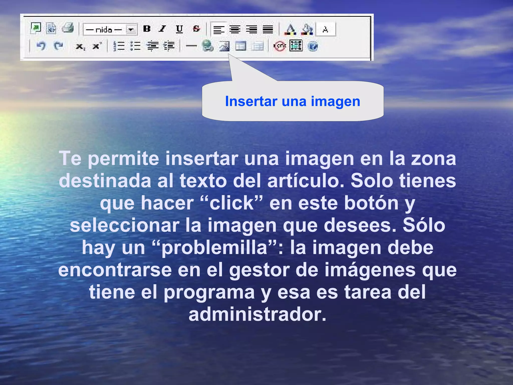 Te permite insertar una imagen en la zona destinada al texto del artículo. Solo tienes que hacer “click” en este botón y seleccionar la imagen que desees. Sólo hay un “problemilla”: la imagen debe encontrarse en el gestor de imágenes que tiene el programa y esa es tarea del administrador. Insertar una imagen 