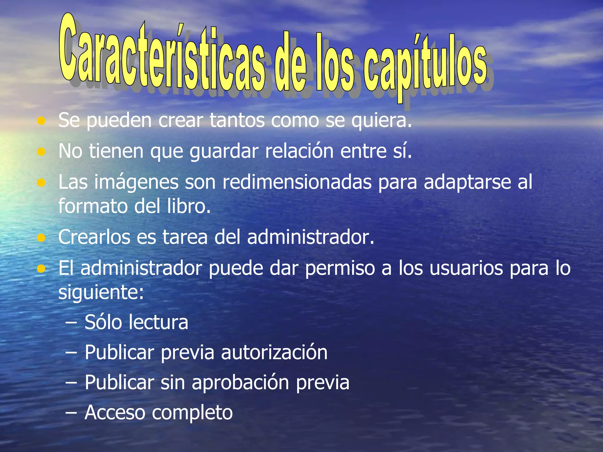 Se pueden crear tantos como se quiera. No tienen que guardar relación entre sí. Las imágenes son redimensionadas para adaptarse al formato del libro. Crearlos es tarea del administrador. El administrador puede dar permiso a los usuarios para lo siguiente: Sólo lectura Publicar previa autorización Publicar sin aprobación previa Acceso completo Características de los capítulos 
