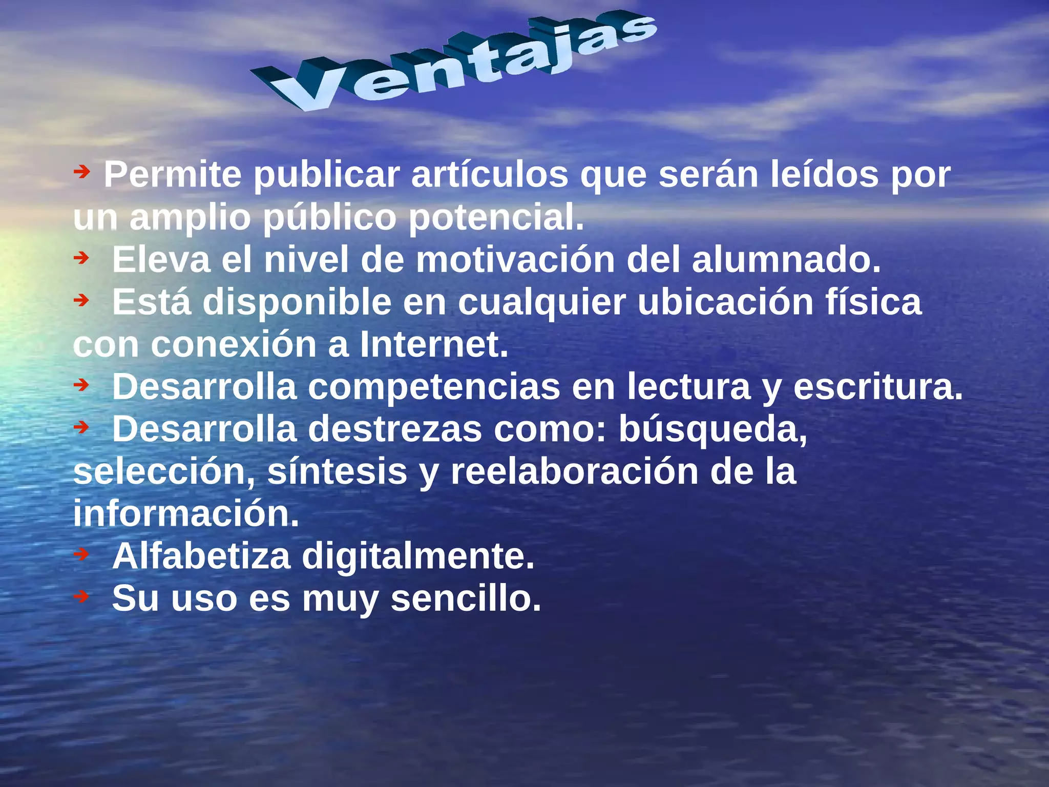 Permite publicar artículos que serán leídos por un amplio público potencial. Eleva el nivel de motivación del alumnado. Está disponible en cualquier ubicación física con conexión a Internet. Desarrolla competencias en lectura y escritura. Desarrolla destrezas como: búsqueda, selección, síntesis y reelaboración de la información. Alfabetiza digitalmente. Su uso es muy sencillo. Ventajas  
