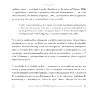 Análisis de la Teoría de VYGOTSKY para la Reconstrucción de la Inteligencia Social 25
y palabra en tanto es en él donde se produce la unión de las dos instancias” (Bousaz, 2004).
“El significado de la palabra no es permanente, evoluciona con el desarrollo […] No es una
formación estática, sino dinámica” (Vigotsky L. , 2001). La interconexión deriva el significado,
que envuelve, el otro para su comunicación en el entorno social.
Vygotsky propuso el significado de la palabra como unidad para el análisis de la conciencia
[…] su noción de conciencia es útil para la construcción de un marco teórico global, pero
presenta problemas serios para los investigadores deseosos de llevar a cabo una investigación
psicológica concreta (Wertsch, Vygotsky y la formación social de la mente, 1988).
Por lo tanto la unidad analítica está presente en el ámbito interpsicológico e intrapsicológico,
tomando en cuenta de que una buena pista para esta investigación sería en la actualidad,
identificar a Reuven Feuerstein y Flavell con metacognición, “El componente metacognitivo
incluye la conciencia de los factores que afectan el pensamiento y el control que se tiene sobre
esos factores. La metacognición es el ejecutivo o jefe que tiene control sobre la cognición […]”
(Link, 2009) donde la cognición elabora una actividad o un pensamiento y la metacognición
inspecciona esta praxis.
“El significado de un símbolo, es decir, el comprender su connotación, es una tarea que
recae en el propio intérprete” (Medina, 2007), sin embargo no es estático y coincide con el
parámetro de Richard Bandler: El significado es la respuesta que produce, donde “La evolución
del pensamiento está prevista por el lenguaje, es decir, por las instrumentos lingüísticos del
pensamiento y la experiencia social y cultural del sujeto” (Bousaz, 2004) que interioriza para
 