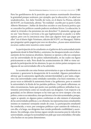 Walter Peñaloza Ramella. Vigencia de su enfoque educativo | 81
Pero los gonfaloneros de la posición que estamos examinando desestiman
la gratuidad porque sostienen, por ejemplo, que la educación y la salud son
seudoderechos. Así, Julio Toriello de León, en el diario La Prensa, edición
del 8/3/97, en Guatemala, afirma: “En realidad –escribe por su parte Carlos
Alberto Montaner–, hablar de derechos sociales es una licencia poética que
se conceden los políticos cuando padecen arrebatos líricos. La educación, la
salud, la vivienda o las pensiones no son derechos”. Y, píamente, agrega que
no son “sino bienes y servicios a los que legítimamente se puede y se debe
aspirar, pero con la conciencia muy clara que alguien tiene que pagar por
ellos” (en el diario Siglo Veintiuno, edición del 9/2/97, en Managua). Habría
que preguntar quién pagaría por esos no derechos. ¿Acaso unos misteriosos
recursos caídos entre nosotros como maná?
La participación de los estudiantes en el gobierno de la universidad existió
igualmente desde la Edad Media y, asimismo, fue desapareciendo con el afian-
zamiento de los monarcas absolutos. Quienes se oponen a ella nos comparan
con las universidades de los países industrializados, en las cuales esa figura
prácticamente es nula. Pero desde los acontecimientos de 1968 se viene exi-
giendo la participación de los alumnos, lo que en ciertos países europeos o en
algunas de sus universidades ello se ha admitido.
Lo acontecido con estas formas universitarias es que se desorbitaron en
ocasiones y generaron la desaparición de la sociedad. Algunos pretendieron
afirmar que la autonomía significaba extraterritorialidad y, por tanto, erigie-
ron a las universidades como entidades sustraídas a las leyes existentes; y no
pocas veces se defendió la autonomía frente a los gobiernos, pero se sometió
la universidad a la férula de los partidos políticos. Uno puede reflexionar, en
tales circunstancias, hasta qué punto esos partidos políticos utilizaban la au-
tonomía universitaria como un escudo para sus designios. Con respecto a la
gratuidad, en los últimos tiempos se ha visto que no sirve siempre a los más
pobres, como es su naturaleza, sino que favorece a los más acomodados, porque,
según se apuntó, en algunos países conforman en alto número el alumnado
de las universidades públicas; y, no obstante, las representaciones estudiantiles
insisten en mantener semejante estado de cosas. La participación estudiantil
fue conducida, a veces, por consignas políticas o por caminos de violencia y,
con ello, a la larga, sus dirigentes han venido perdiendo credibilidad y ascen-
dencia. Sin embargo, estas formas siguen siendo necesarias para la vida de las
universidades, aunque la racionalidad nos pide que sean entendidas y llevadas
a los hechos en sus justas dimensiones.
 