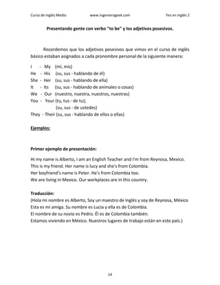 Curso de Inglés Medio www.ingenierogeek.com Yes en Inglés 2
14
Presentando gente con verbo "to be" y los adjetivos posesivos.
Recordemos que los adjetivos posesivos que vimos en el curso de inglés
básico estaban asignados a cada pronombre personal de la siguiente manera:
I - My (mí, mis)
He - His (su, sus - hablando de él)
She - Her (su, sus - hablando de ella)
It - Its (su, sus - hablando de animales o cosas)
We - Our (nuestro, nuestra, nuestros, nuestras)
You - Your (tu, tus - de tu);
(su, sus - de ustedes)
They - Their (su, sus - hablando de ellos o ellas)
Ejemplos:
Primer ejemplo de presentación:
Hi my name is Alberto, I am an English Teacher and I'm from Reynosa, Mexico.
This is my friend. Her name is lucy and she's from Colombia.
Her boyfriend's name is Peter. He's from Colombia too.
We are living in Mexico. Our workplaces are in this country.
Traducción:
(Hola mi nombre es Alberto, Soy un maestro de inglés y soy de Reynosa, México
Esta es mi amiga. Su nombre es Lucia y ella es de Colombia.
El nombre de su novio es Pedro. Él es de Colombia también.
Estamos viviendo en México. Nuestros lugares de trabajo están en este país.)
 