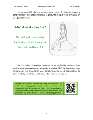 Curso de Inglés Medio www.ingenierogeek.com Yes en Inglés 2
48
Como actividad adicional de este tema veamos la siguiente imagen y
contestemos de diferentes maneras a la pregunta de apariencia formulada en
las siguientes líneas:
What does she look like?
She's tall and good-looking
She has long, straight black hair
She is thin and beautiful
En conclusión, para realizar preguntas de personalidad y apariencia física
se siguen estructuras parecidas utilizando la palabra "like". Para contestar estas
preguntas es muy importante tener conocimiento básico de los adjetivos de
personalidad y apariencia con los cuales describir a las personas.
¿Quieres más recursos audiovisuales para complementar esta
lección? Sigue este enlace, teclea personalidad y apariencia y haz clic
en buscar para ver presentaciones, videos y más descargas gratis.
También puedes entrar a esta página con dispositivos móviles al hacer
scan en el código QR a la derecha. Enlace: http://goo.gl/ShnWor
 