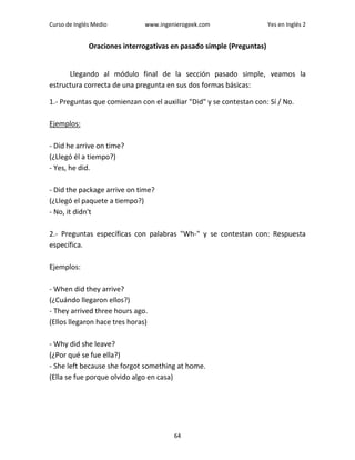 Curso de Inglés Medio www.ingenierogeek.com Yes en Inglés 2
64
Oraciones interrogativas en pasado simple (Preguntas)
Llegando al módulo final de la sección pasado simple, veamos la
estructura correcta de una pregunta en sus dos formas básicas:
1.- Preguntas que comienzan con el auxiliar "Did" y se contestan con: Sí / No.
Ejemplos:
- Did he arrive on time?
(¿Llegó él a tiempo?)
- Yes, he did.
- Did the package arrive on time?
(¿Llegó el paquete a tiempo?)
- No, it didn't
2.- Preguntas específicas con palabras "Wh-" y se contestan con: Respuesta
específica.
Ejemplos:
- When did they arrive?
(¿Cuándo llegaron ellos?)
- They arrived three hours ago.
(Ellos llegaron hace tres horas)
- Why did she leave?
(¿Por qué se fue ella?)
- She left because she forgot something at home.
(Ella se fue porque olvido algo en casa)
 