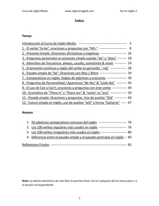 Curso de Inglés Medio www.ingenierogeek.com Yes en Inglés 2
7
Índice
Temas
Introducción al Curso de Inglés Medio -------------------------------------------- 5
1 - El verbo "to be", oraciones y preguntas con "Wh-" ------------------------- 8
2 - Presente Simple: Oraciones afirmativas y negativas ------------------------ 16
3 - Preguntas personales en presente simple usando "do" y "does" -------- 20
4 - Adverbios de frecuencia: always, usually, sometimes & never ----------- 24
5 - El presente continuo y reglas del verbo en gerundio "-ing" --------------- 28
6 - Pasado simple de "be": Oraciones con Was / Were ------------------------- 34
7 - Comparativos en inglés: Reglas de adjetivos y oraciones ------------------ 39
8 - Preguntas de Personalidad / Apariencia "Be like" & "Look like" --------- 45
9 - El uso de Can y Can't, oraciones y preguntas con este verbo ------------- 49
10 - Gramática de "There is" y "There are" & "some" vs "any" --------------- 56
11 - Pasado simple: Oraciones y preguntas. Uso de auxiliar "Did" ----------- 60
12 - Futuro simple en inglés, uso de auxiliar "will" y forma "Going to" ----- 67
Anexos
1. 50 adjetivos comparativos comunes del inglés -------------------------- 74
2. Los 100 verbos regulares más usados en inglés ------------------------- 76
3. Los 100 verbos Irregulares más usados en inglés ------------------------ 80
4. Diferencia entre el pasado simple y el pasado participio en inglés -- 83
Reflexiones Finales ---------------------------------------------------------------------- 85
Nota: La edición electrónica de este libro te permite hacer clic en cualquiera de los temas para ir a
la sección correspondiente.
 