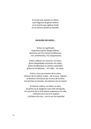 11
Es la tela que siempre se añora,
cual fragancia de gentil señora;
es la muerte que sigilosa ronda
en su mano el puñal se esconda.
UN RUIDO SIN VOCES...
Gritos sin significado
espantosos gritos desgarradores,
aprisiono con mis manos temblorosas,
...mis sentimientos, mis resquemores.
Gritos ruidosos sin susurros, sin voces,
gritos despiadados escuchan mis oídos;
gritos temblorosos se sienten sostenidos
gritos en mil idiomas... sin ruido... sin roces.
Gritos a viva voz emanan de tu alma,
emanan de tus labios mudos... de tu aura.. lejanos,
se deslizan silenciosos por el aura de tu llano
me oprimen el corazón, ¡los alcanzo con mi mano!
El silencio ruidoso, se siente, se toca,
los gritos ya se apagaron cuan vela extinguida,
los susurros de tu ente lejana reaparecen sin vida,
...¡Grítame otra vez te lo suplico!
...¡Grítame otra vez... con tu voz tan querida!
 