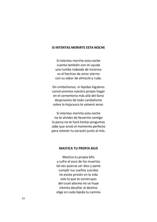 13
SI INTENTAS MORIRTE ESTA NOCHE
Si intentas morirte esta noche
cuenta también con mi ayuda
una tumba rodeada de incienso
es el hechizo de amor eterno
con su sabor de almizcle y ruda.
Sin simbolismos, ni lápidas lúgubres
construiremos nuestro propio hogar
en el cementerio más allá del llano
desprovisto de todo canibalismo
sobre la hojarasca te volveré amar.
Si intentas morirte esta noche
no te olvides de llevarme contigo
la parca no te hará tontas preguntas
sabe que ansío el momento perfecto
para retener tu corazón junto al mío.
MASTICA TU PROPIA BILIS
Mastica tu propia bilis
y sufre el asco de los muertos
tal vez quieras ser dios y parte
cumplir tus sueños suicidas
no existe prisión en la vida
solo la que te construyes
del cruel abismo no se huye
intenta desafiar al destino
elige en cada lápida tu camino
 