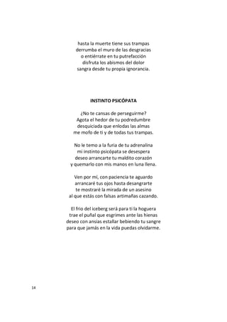 14
hasta la muerte tiene sus trampas
derrumba el muro de las desgracias
o entiérrate en tu putrefacción
disfruta los abismos del dolor
sangra desde tu propia ignorancia.
INSTINTO PSICÓPATA
¿No te cansas de perseguirme?
Agota el hedor de tu podredumbre
desquiciada que enlodas las almas
me mofo de ti y de todas tus trampas.
No le temo a la furia de tu adrenalina
mi instinto psicópata se desespera
deseo arrancarte tu maldito corazón
y quemarlo con mis manos en luna llena.
Ven por mí, con paciencia te aguardo
arrancaré tus ojos hasta desangrarte
te mostraré la mirada de un asesino
al que estás con falsas artimañas cazando.
El frio del iceberg será para ti la hoguera
trae el puñal que esgrimes ante las hienas
deseo con ansias estallar bebiendo tu sangre
para que jamás en la vida puedas olvidarme.
 