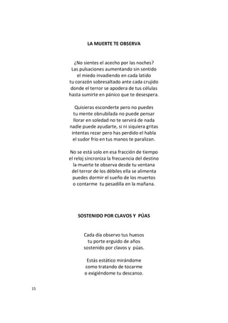 15
LA MUERTE TE OBSERVA
¿No sientes el acecho por las noches?
Las pulsaciones aumentando sin sentido
el miedo invadiendo en cada latido
tu corazón sobresaltado ante cada crujido
donde el terror se apodera de tus células
hasta sumirte en pánico que te desespera.
Quisieras esconderte pero no puedes
tu mente obnubilada no puede pensar
llorar en soledad no te servirá de nada
nadie puede ayudarte, si ni siquiera gritas
intentas rezar pero has perdido el habla
el sudor frio en tus manos te paralizan.
No se está solo en esa fracción de tiempo
el reloj sincroniza la frecuencia del destino
la muerte te observa desde tu ventana
del terror de los débiles ella se alimenta
puedes dormir el sueño de los muertos
o contarme tu pesadilla en la mañana.
SOSTENIDO POR CLAVOS Y PÚAS
Cada día observo tus huesos
tu porte erguido de años
sostenido por clavos y púas.
Estás estático mirándome
como tratando de tocarme
o exigiéndome tu descanso.
 