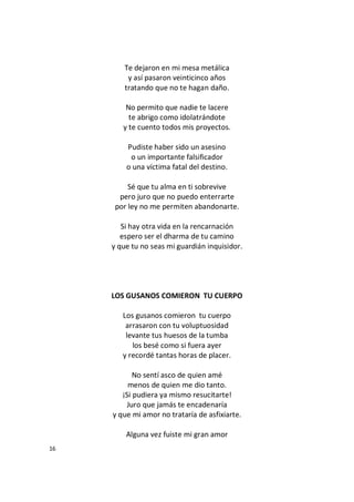 16
Te dejaron en mi mesa metálica
y así pasaron veinticinco años
tratando que no te hagan daño.
No permito que nadie te lacere
te abrigo como idolatrándote
y te cuento todos mis proyectos.
Pudiste haber sido un asesino
o un importante falsificador
o una víctima fatal del destino.
Sé que tu alma en ti sobrevive
pero juro que no puedo enterrarte
por ley no me permiten abandonarte.
Si hay otra vida en la rencarnación
espero ser el dharma de tu camino
y que tu no seas mi guardián inquisidor.
LOS GUSANOS COMIERON TU CUERPO
Los gusanos comieron tu cuerpo
arrasaron con tu voluptuosidad
levante tus huesos de la tumba
los besé como si fuera ayer
y recordé tantas horas de placer.
No sentí asco de quien amé
menos de quien me dio tanto.
¡Si pudiera ya mismo resucitarte!
Juro que jamás te encadenaría
y que mi amor no trataría de asfixiarte.
Alguna vez fuiste mi gran amor
 