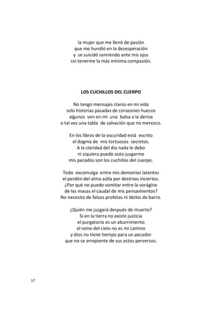 17
la mujer que me llenó de pasión
que me hundió en la desesperación
y se suicidó sonriendo ante mis ojos
sin tenerme la más mínima compasión.
LOS CUCHILLOS DEL CUERPO
No tengo mensajes claros en mi vida
solo historias pasadas de corazones huecos
algunos ven en mí una balsa a la deriva
o tal vez una tabla de salvación que no merezco.
En los libros de la oscuridad está escrito
el dogma de mis tortuosos secretos.
A la claridad del día nada le debo
ni siquiera puedo auto juzgarme
mis pecados son los cuchillos del cuerpo.
Todo excomulga entre mis demonios latentes
el perdón del alma aúlla por destinos inciertos.
¿Por qué no puedo vomitar entre la vorágine
de las masas el caudal de mis pensamientos?
No necesito de falsos profetas ni ídolos de barro.
¿Quién me juzgará después de muerto?
Si en la tierra no existe justicia
el purgatorio es un aburrimiento
el reino del cielo no es mi camino
y dios no tiene tiempo para un pecador
que no se arrepiente de sus actos perversos.
 