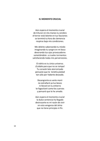 18
EL MOMENTO CRUCIAL
Aún espero el momento crucial
de triturar en mis manos tu cerebro
el terror está latente en tus facciones
se terminó tu hora de clemencia
respiras bajo mis condiciones.
Me deleito saboreando tu miedo
imaginando tu sangre en mi boca
devorando tus ojos provocadores
sometiéndote a crueles tormentos
satisfaciendo todas mis perversiones.
El vidrio es tu único universo.
¡Cuídalo para que no se rompa!
Tu corazón late aterrorizado
pensaste que te tendría piedad
tan sólo por haberte deseado.
Desangrarte es verte morir
no extrañaré ya tus besos
ni lloraré en tu entierro
te fagocitaré como los cuervos
y pensaré que te he amado.
Aún espero el momento crucial
la dulce sentencia ha llegado
destrozarte es mi razón de vivir
en esta venganza del alma
que no tiene principio ni fin.
 