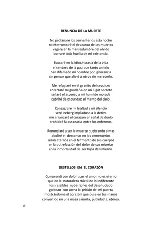 19
RENUNCIA DE LA MUERTE
No profanaré los cementerios esta noche
ni interrumpiré el descanso de los muertos
vagaré en la mansedumbre del olvido
borraré toda huella de mi existencia.
Buscaré en la idiosincrasia de la vida
el sendero de la paz que tanto anhelo
han difamado mi nombre por ignorancia
sin pensar que alivié a otros sin merecerlo.
Me refugiaré en el granito del sepulcro
enterraré mi guadaña en un lugar secreto
sellaré el ascenso a mi humilde morada
cubriré de oscuridad el manto del cielo.
Consagraré mi lealtad a mi silencio
seré iceberg impiadoso a la deriva
me arrancaré el corazón en señal de duelo
prohibiré la eutanasia entre los enfermos.
Renunciaré a ser la muerte quebrando almas
aboliré el descanso en los cementerios
serán eternos en el fermento de sus cuerpos
en la putrefacción del dolor de sus miserias
en la inmortalidad de ser hijos del infierno.
DESTELLOS EN EL CORAZÓN
Comprendí con dolor que el amor no es eterno
que en la naturaleza dúctil de lo indiferente
los irascibles nubarrones del desahuciado
golpean con sorna la prisión de mi puerta
mostrándome el corazón que puse en tus manos
convertido en una masa amorfa, putrefacta, etérea.
 