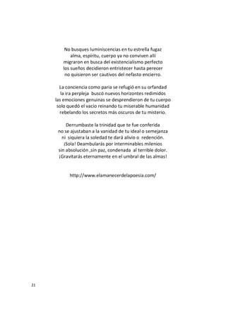 21
No busques luminiscencias en tu estrella fugaz
alma, espíritu, cuerpo ya no conviven allí
migraron en busca del existencialismo perfecto
los sueños decidieron entristecer hasta perecer
no quisieron ser cautivos del nefasto encierro.
La conciencia como paria se refugió en su orfandad
la ira perpleja buscó nuevos horizontes redimidos
las emociones genuinas se desprendieron de tu cuerpo
solo quedó el vacío reinando tu miserable humanidad
rebelando los secretos más oscuros de tu misterio.
Derrumbaste la trinidad que te fue conferida
no se ajustaban a la vanidad de tu ideal o semejanza
ni siquiera la soledad te dará alivio o redención.
¡Sola! Deambularás por interminables milenios
sin absolución ,sin paz, condenada al terrible dolor.
¡Gravitarás eternamente en el umbral de las almas!
http://www.elamanecerdelapoesia.com/
 