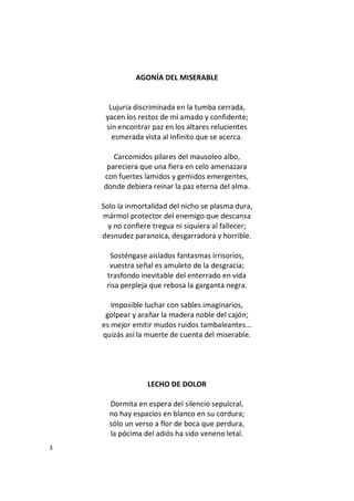 3
AGONÍA DEL MISERABLE
Lujuria discriminada en la tumba cerrada,
yacen los restos de mi amado y confidente;
sin encontrar paz en los altares relucientes
esmerada vista al infinito que se acerca.
Carcomidos pilares del mausoleo albo,
pareciera que una fiera en celo amenazara
con fuertes lamidos y gemidos emergentes,
donde debiera reinar la paz eterna del alma.
Solo la inmortalidad del nicho se plasma dura,
mármol protector del enemigo que descansa
y no confiere tregua ni siquiera al fallecer;
desnudez paranoica, desgarradora y horrible.
Sosténgase aislados fantasmas irrisorios,
vuestra señal es amuleto de la desgracia;
trasfondo inevitable del enterrado en vida
risa perpleja que rebosa la garganta negra.
Imposible luchar con sables imaginarios,
golpear y arañar la madera noble del cajón;
es mejor emitir mudos ruidos tambaleantes...
quizás así la muerte de cuenta del miserable.
LECHO DE DOLOR
Dormita en espera del silencio sepulcral,
no hay espacios en blanco en su cordura;
sólo un verso a flor de boca que perdura,
la pócima del adiós ha sido veneno letal.
 