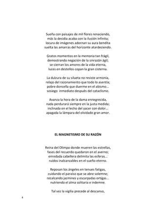 4
Sueña con paisajes de mil flores renaciendo,
más la desidia acaba con la ilusión infinita;
locura de imágenes adornan su aura bendita
suelta las amarras del horizonte atardeciendo.
Gratos momentos en la memoria tan frágil,
demostrando negación de la sinrazón ágil;
se cierran los amores de la vida eterna,
luces en destellos copan la gran cisterna.
La dulzura de su silueta no resiste armonía,
relajo del razonamiento que todo lo asentía;
pobre doncella que duerme en el abismo...
sosiego inmediato después del cataclismo.
Avanza la hora de la dama ennegrecida,
nada perdurará siempre en la justa medida;
inclinada en el lecho del yacer con dolor...
apagada la lámpara del olvidado gran amor.
EL MAGNETISMO DE SU RAZÓN
Reina del Olimpo donde mueren las estrellas,
fases del recuerdo quedaron en el averno;
enredada cabellera delimita las esferas...
ruidos inalcanzables en el sueño eterno.
Reposan los ángeles en tenues fatigas,
cuidando el paraíso que se abre solemne;
recalcando jazmines y escarpadas ortigas...
nutriendo el alma solitaria e indemne.
Tal vez la vigilia precede al descanso,
 
