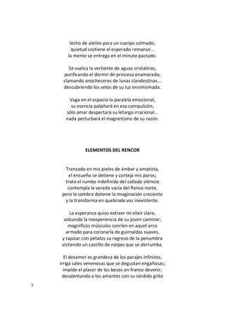 5
lecho de alelíes para un cuerpo colmado;
quietud sostiene el esperado remanso...
la mente se entrega en el minuto pactado.
Se vuelca la vertiente de aguas cristalinas,
purificando el dormir de princesa enamorada;
clamando anocheceres de lunas clandestinas...
descubriendo los velos de su luz ensimismada.
Vaga en el espacio la paralela emocional,
su esencia palpitará en esa compulsión;
sólo amar despertará su letargo irracional...
nada perturbará el magnetismo de su razón.
ELEMENTOS DEL RENCOR
Trenzado en mis pieles de ámbar y amatista,
el ensueño se detiene y corteja mis poros;
trota el rumbo indefinido del callado silencio
contempla la vereda vacía del flanco norte,
pero la sombra detiene la imaginación creciente
y la transforma en quebrada voz inexistente.
La esperanza quiso extraer mi elixir claro,
volcando la inexperiencia de su joven caminar;
magníficos músculos sonríen en aquel arco
armado para coronarla de guirnaldas suaves,
y tapizar con pétalos su regreso de la penumbra
vistiendo un castillo de naipes que se derrumba.
El desamor es grandeza de los parajes infinitos,
irriga sales venenosas que se degustan engañosas;
impide el placer de los besos en franco devenir,
desalentando a los amantes con su sórdido grito
 