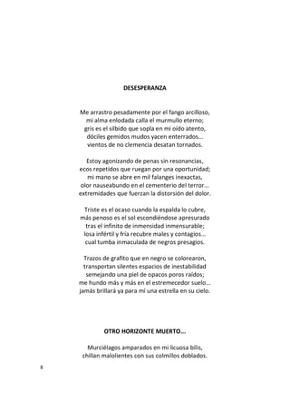 8
DESESPERANZA
Me arrastro pesadamente por el fango arcilloso,
mi alma enlodada calla el murmullo eterno;
gris es el silbido que sopla en mi oído atento,
dóciles gemidos mudos yacen enterrados...
vientos de no clemencia desatan tornados.
Estoy agonizando de penas sin resonancias,
ecos repetidos que ruegan por una oportunidad;
mi mano se abre en mil falanges inexactas,
olor nauseabundo en el cementerio del terror...
extremidades que fuerzan la distorsión del dolor.
Triste es el ocaso cuando la espalda lo cubre,
más penoso es el sol escondiéndose apresurado
tras el infinito de inmensidad inmensurable;
losa infértil y fría recubre males y contagios...
cual tumba inmaculada de negros presagios.
Trazos de grafito que en negro se colorearon,
transportan silentes espacios de inestabilidad
semejando una piel de opacos poros raídos;
me hundo más y más en el estremecedor suelo...
jamás brillará ya para mí una estrella en su cielo.
OTRO HORIZONTE MUERTO...
Murciélagos amparados en mi licuosa bilis,
chillan malolientes con sus colmillos doblados.
 
