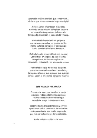 9
¡¡Torpes!! Inútiles alaridos que se retrocan...
¡Ordeno que no escaven este hoyo en mi piel!
Aleteos vanos ensordecen mis aletas,
nadando en los efluvios solo piden socorro
seres pestilentes graneros del mercado
temblando despliegan el signo alado y negro.
Manto estéril que rodea mi garganta,
ave rata que descubre mi gemido sordo;
inclina su torso para poseer este cuerpo
lucha voraz en el infierno dantesco.
¡Soltad el nudo irreversible de mis manos!
Convertiros en ángeles de alas rosadas;
sosegad esos instintos vampirescos...
¡Libertad!... ¡Libertad!... en mi muerte eterna.
Y el viento se llevó mi esencia atrapada,
correrías vanas del mamífero camuflado;
llamas que ahogan, que atrapan, que queman
cenizas yacen al fin en otro horizonte muerto.
SERÉ PIEDRA Y HOJARASCA
Premura de soles que inunden la magia
poseídas redes en tormentas sigilosas
racimo celestial saboreo sin tregua
cuando te tengo, cuando merodeas.
Descartadas las olas gigantescas y severas
que azotan orillas temerosas de sucumbir;
es tu paso silente y su huella es pesada,
por mis poros las mieses de tu estocada.
Noche siniestra cubierta de lunas
 