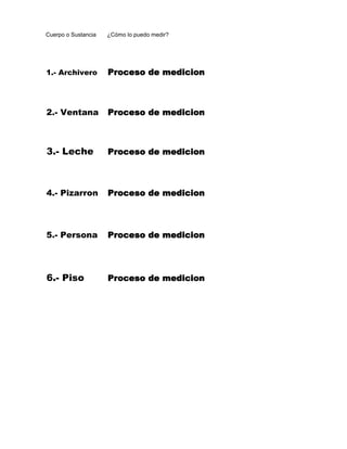 Cuerpo o Sustancia   ¿Cómo lo puedo medir?




1.- Archivero        Proceso de medicion



2.- Ventana          Proceso de medicion



3.- Leche            Proceso de medicion



4.- Pizarron         Proceso de medicion




5.- Persona          Proceso de medicion




6.- Piso             Proceso de medicion
 