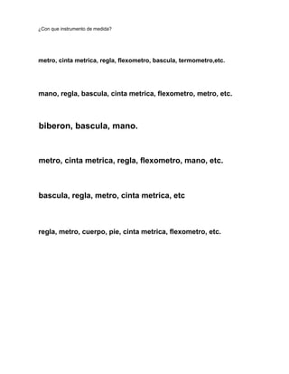 ¿Con que instrumento de medida?
metro, cinta metrica, regla, flexometro, bascula, termometro,etc.
mano, regla, bascula, cinta metrica, flexometro, metro, etc.
biberon, bascula, mano.
metro, cinta metrica, regla, flexometro, mano, etc.
bascula, regla, metro, cinta metrica, etc
regla, metro, cuerpo, pie, cinta metrica, flexometro, etc.