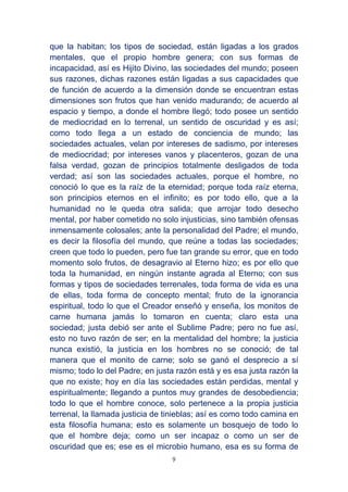 9
que la habitan; los tipos de sociedad, están ligadas a los grados
mentales, que el propio hombre genera; con sus formas de
incapacidad, así es Hijito Divino, las sociedades del mundo; poseen
sus razones, dichas razones están ligadas a sus capacidades que
de función de acuerdo a la dimensión donde se encuentran estas
dimensiones son frutos que han venido madurando; de acuerdo al
espacio y tiempo, a donde el hombre llegó; todo posee un sentido
de mediocridad en lo terrenal, un sentido de oscuridad y es así;
como todo llega a un estado de conciencia de mundo; las
sociedades actuales, velan por intereses de sadismo, por intereses
de mediocridad; por intereses vanos y placenteros, gozan de una
falsa verdad, gozan de principios totalmente desligados de toda
verdad; así son las sociedades actuales, porque el hombre, no
conoció lo que es la raíz de la eternidad; porque toda raíz eterna,
son principios eternos en el infinito; es por todo ello, que a la
humanidad no le queda otra salida; que arrojar todo desecho
mental, por haber cometido no solo injusticias, sino también ofensas
inmensamente colosales; ante la personalidad del Padre; el mundo,
es decir la filosofía del mundo, que reúne a todas las sociedades;
creen que todo lo pueden, pero fue tan grande su error, que en todo
momento solo frutos, de desagravio al Eterno hizo; es por ello que
toda la humanidad, en ningún instante agrada al Eterno; con sus
formas y tipos de sociedades terrenales, toda forma de vida es una
de ellas, toda forma de concepto mental; fruto de la ignorancia
espiritual, todo lo que el Creador enseñó y enseña, los monitos de
carne humana jamás lo tomaron en cuenta; claro esta una
sociedad; justa debió ser ante el Sublime Padre; pero no fue así,
esto no tuvo razón de ser; en la mentalidad del hombre; la justicia
nunca existió, la justicia en los hombres no se conoció; de tal
manera que el monito de carne; solo se ganó el desprecio a sí
mismo; todo lo del Padre; en justa razón está y es esa justa razón la
que no existe; hoy en día las sociedades están perdidas, mental y
espiritualmente; llegando a puntos muy grandes de desobediencia;
todo lo que el hombre conoce, solo pertenece a la propia justicia
terrenal, la llamada justicia de tinieblas; así es como todo camina en
esta filosofía humana; esto es solamente un bosquejo de todo lo
que el hombre deja; como un ser incapaz o como un ser de
oscuridad que es; ese es el microbio humano, esa es su forma de
 