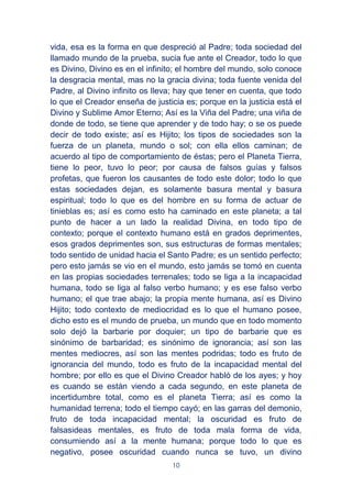10
vida, esa es la forma en que despreció al Padre; toda sociedad del
llamado mundo de la prueba, sucia fue ante el Creador, todo lo que
es Divino, Divino es en el infinito; el hombre del mundo, solo conoce
la desgracia mental, mas no la gracia divina; toda fuente venida del
Padre, al Divino infinito os lleva; hay que tener en cuenta, que todo
lo que el Creador enseña de justicia es; porque en la justicia está el
Divino y Sublime Amor Eterno; Así es la Viña del Padre; una viña de
donde de todo, se tiene que aprender y de todo hay; o se os puede
decir de todo existe; así es Hijito; los tipos de sociedades son la
fuerza de un planeta, mundo o sol; con ella ellos caminan; de
acuerdo al tipo de comportamiento de éstas; pero el Planeta Tierra,
tiene lo peor, tuvo lo peor; por causa de falsos guías y falsos
profetas, que fueron los causantes de todo este dolor; todo lo que
estas sociedades dejan, es solamente basura mental y basura
espiritual; todo lo que es del hombre en su forma de actuar de
tinieblas es; así es como esto ha caminado en este planeta; a tal
punto de hacer a un lado la realidad Divina, en todo tipo de
contexto; porque el contexto humano está en grados deprimentes,
esos grados deprimentes son, sus estructuras de formas mentales;
todo sentido de unidad hacia el Santo Padre; es un sentido perfecto;
pero esto jamás se vio en el mundo, esto jamás se tomó en cuenta
en las propias sociedades terrenales; todo se liga a la incapacidad
humana, todo se liga al falso verbo humano; y es ese falso verbo
humano; el que trae abajo; la propia mente humana, así es Divino
Hijito; todo contexto de mediocridad es lo que el humano posee,
dicho esto es el mundo de prueba, un mundo que en todo momento
solo dejó la barbarie por doquier; un tipo de barbarie que es
sinónimo de barbaridad; es sinónimo de ignorancia; así son las
mentes mediocres, así son las mentes podridas; todo es fruto de
ignorancia del mundo, todo es fruto de la incapacidad mental del
hombre; por ello es que el Divino Creador habló de los ayes; y hoy
es cuando se están viendo a cada segundo, en este planeta de
incertidumbre total, como es el planeta Tierra; así es como la
humanidad terrena; todo el tiempo cayó; en las garras del demonio,
fruto de toda incapacidad mental; la oscuridad es fruto de
falsasideas mentales, es fruto de toda mala forma de vida,
consumiendo así a la mente humana; porque todo lo que es
negativo, posee oscuridad cuando nunca se tuvo, un divino
 