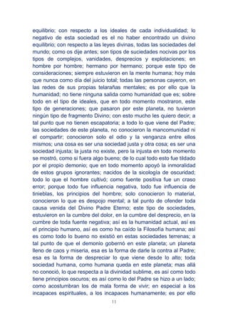 11
equilibrio; con respecto a los ideales de cada individualidad; lo
negativo de esta sociedad es el no haber encontrado un divino
equilibrio; con respecto a las leyes divinas, todas las sociedades del
mundo; como os dije antes; son tipos de suciedades nocivas por los
tipos de complejos, vanidades, desprecios y explotaciones; en
hombre por hombre; hermano por hermano; porque este tipo de
consideraciones; siempre estuvieron en la mente humana; hoy más
que nunca como día del juicio total; todas las personas cayeron, en
las redes de sus propias telarañas mentales; es por ello que la
humanidad; no tiene ninguna salida como humanidad que es; sobre
todo en el tipo de ideales, que en todo momento mostraron, este
tipo de generaciones; que pasaron por este planeta, no tuvieron
ningún tipo de fragmento Divino; con esto mucho les quiero decir; a
tal punto que no tienen escapatoria; a todo lo que viene del Padre;
las sociedades de este planeta, no conocieron la mancomunidad ni
el compartir; conocieron solo el odio y la venganza entre ellos
mismos; una cosa es ser una sociedad justa y otra cosa; es ser una
sociedad injusta; la justa no existe, pero la injusta en todo momento
se mostró, como si fuera algo bueno; de lo cual todo esto fue tildado
por el propio demonio; que en todo momento apoyó la inmoralidad
de estos grupos ignorantes; nacidos de la sicología de oscuridad;
todo lo que el hombre cultivó; como fuente positiva fue un craso
error; porque todo fue influencia negativa, todo fue influencia de
tinieblas, los principios del hombre; solo conocieron lo material,
conocieron lo que es despojo mental; a tal punto de ofender toda
causa venida del Divino Padre Eterno; este tipo de sociedades,
estuvieron en la cumbre del dolor, en la cumbre del desprecio, en la
cumbre de toda fuente negativa; así es la humanidad actual, así es
el principio humano, así es como ha caído la Filosofía humana; así
es como todo lo bueno no existió en estas sociedades terrenas; a
tal punto de que el demonio gobernó en este planeta; un planeta
lleno de caos y miseria, esa es la forma de darle la contra al Padre;
esa es la forma de despreciar lo que viene desde lo alto; toda
sociedad humana, como humana queda en este planeta; mas allá
no conoció, lo que respecta a la divinidad sublime, es así como todo
tiene principios oscuros; es así como lo del Padre se hizo a un lado;
como acostumbran los de mala forma de vivir; en especial a los
incapaces espirituales, a los incapaces humanamente; es por ello
 