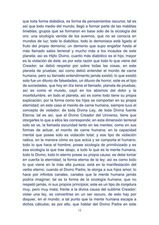 12
que toda forma diabólica, es forma de pensamientos oscuros; tal es
así que todo medio del mundo, llegó a formar parte de las malditas
tinieblas; grupos que se formaron en base solo de la sicología del
oro; una sicología venida de los avernos, que no se conocía en
mundos de luz; todo lo diabólico, todo lo demoniaco está ligado al
fruto del propio demonio; un demonio que supo engañar hasta al
más llamado sabio terrenal y mucho más a los incautos de este
planeta; así es Hijito Divino, cuanto más diabólico es el hijo, mayor
es la violación de éste; es por esta razón que todo lo que viene del
Creador; se debió respetar por sobre todas las cosas, en este
planeta de pruebas; así como debió entender el monito de carne
humana; pero su llamado entendimiento jamás existió; lo que existió
solo fue un diluvio de falsedades, un diluvio de horror, este es el tipo
de sociedades, que hoy en día tiene el llamado, planeta de pruebas;
así es como el mundo, cayó en los abismos del dolor y la
incertidumbre, en todo el planeta, así es como todo tiene su propia
explicación; por la forma como los hijos se comportan en su propia
eternidad; en este caso el monito de carne humana, siempre tuvo el
concepto de violador; de toda Divina Ley, de toda Divina fuente
Eterna; tal es así, que el Divino Creador del Universo, tiene que
otorgarles lo que a ellos les corresponde; en esta dimensión terrenal
solo se ve, la llamada oscuridad tanto en las mentes; como en sus
formas de actuar, el monito de carne humana; en la capacidad
mental que posee solo es violación total; y ese tipo de violación
radica, en la manera cómo es que actúa y se comporta el humano;
todo lo que hace el hombre; posee sicología de primitivizado y es
esa sicología la que trae abajo, a todo lo que es la mente humana;
todo lo Divino, todo lo eterno posee su propia causa; se debe tomar
en cuenta la eternidad, la forma eterna de la ley; así es como todo
lo que viene en la más alta pureza; está en la manifestación del
verbo eterno; cuando el Divino Padre; le otorga a sus hijos amor; lo
hace por infinitos canales, canales que la mente humana jamás
podría imaginar; tal es la forma de la sicología humana; que no
respetó jamás, ni sus propios principios; este es un tipo de conjetura
muy, pero muy mala; frente a la divina causa del sublime Creador;
violar una ley, es convertirse en un ser oscuro, de esto hay por
doquier, en el mundo; a tal punto que la mente humana escapa a
dichos cálculos; es por ello, que hablar del Divino Padre en este
 