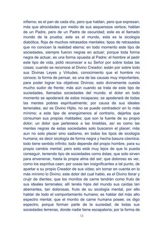 13
infierno; es el pan de cada día, pero que hablan, pero que expresan;
más que atrocidades por medio de sus asquerosos verbos; hablan
de un Padre, pero de un Padre de oscuridad; este es el llamado
mundo de la prueba; este es el mundo, esta es la sicología
diabólica, floja de muchos retrasados mentales; tipos de retrasados
que no conocen la realidad eterna; en todo momento este tipo de
sociedades, siempre fueron negras en actuar; porque toda forma
negra de actuar, es una forma opuesta al Padre; el hombre al pedir
este tipo de vida, pidió reconocer a su Señor por sobre todas las
cosas; cuando se reconoce al Divino Creador; están por sobre todo
sus Divinas Leyes y Virtudes, conocimiento que el hombre no
conoce; la forma de pensar, es una de las causas muy importantes;
para poder lograr los objetivos Divinos; esto divinamente cuesta
mucho sudor de frente; más aún cuando se trata de este tipo de
suciedades, llamadas sociedades del mundo; el dolor en todo
momento se apoderará de estos incapaces; se apoderará de todas
las mentes pobres espiritualmente; por causa de sus ideales
terrenales; así es Divino Hijito, no se puede contradecir en lo más
mínimo; a este tipo de energúmenos al contrario, dejarlos que
consuman sus propias maldades; que son la fuente de su propio
dolor; un dolor que pertenece a las tinieblas, así es como las
mentes negras de estas sociedades solo buscaron el placer; más
aun no solo placer sino sadismo, en todos los tipos de sicología
humana; es decir sicología de forma negra y hecha basura cósmica;
todo tiene sentido infinito; todo depende del propio hombre, para su
propio cambio mental; pero esto está muy lejos de que lo pueda
conseguir, teniendo tipo de sociedades como éstas; que solo sirven
para envenenar, hasta la propia alma del ser; que doloroso es ver,
como los espíritus caen; por cosas tan insignificantes a tal punto, de
apartar a su propio Creador de sus vidas; sin tomar en cuenta en lo
más mínimo lo Divino; este dolor del cual hablo, es el Divino llorar y
crujir de dientes; que los monitos de carne tendrán como fruto de
sus ideales terrenales; allí tenéis hijos del mundo sus caídas tan
aberrantes, tan dolorosas, fruto de su sicología mental, por ello
hablar de todo el comportamiento humano; es hablar del más alto
espectro mental, que el monito de carne humana posee; os digo
espectro, porque forman parte de la suciedad; de todas sus
sociedades terrenas, donde nadie tiene escapatoria; por la forma de
 