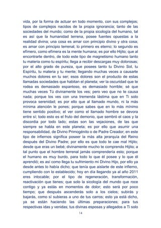 14
vida, por la forma de actuar en todo momento, con sus complejos;
tipos de complejos nacidos de la propia ignorancia; tanto de las
sociedades del mundo; como de la propia sicología del humano, tal
es así que la humanidad terrena, posee fuentes opuestas a la
realidad divina; una cosa es amar con principio divino y otra cosa;
es amar con principio terrenal; lo primero es eterno; lo segundo es
efímero, como efímera es la mente humana; es por ello Hijito; que al
encontrarte dentro, de todo este tipo de magnetismo humano tanto
tu materia como tu espíritu; llega a recibir descargas muy dolorosas;
por el alto grado de pureza, que posees tanto tu Divino Sol, tu
Espíritu, tu materia y tu mente; llegando muchas veces a causarte
muchos dolores en tu ser; esos dolores son el producto de estas
llamadas sociedades que habitan el planeta; ver la oscuridad que te
rodea es demasiado espantoso, es demasiado horrible; sé que
muchas veces Tú divinamente los ves; pero veo que no te causa
nada; porque los ves con una tremenda lástima que en Ti solo
provoca serenidad; es por ello que al llamado mundo, ni la más
mínima atención le pones; porque sabes que en lo más mínimo
tiene sentido positivo; el ver como el llamado hombre se devora
entre sí; todo esto es el fruto del demonio, que sembró el caos y la
discordia por todo lado; estas son las vejaciones, de las que
siempre se habla en este planeta; es por ello que asumir una
responsabilidad, de Divino Primogénito o de Padre Creador; en este
tipo de infiernos significa poseer la más alta jerarquía del Reino
después del Divino Padre; por ello es que todo te cae mal Hijito;
desde que eras un bebé; divinamente mucho te comprendo Hijito; a
tal punto que el hombre terrenal jamás comprendería esto; porque
el humano es muy burdo, para todo lo que él posee y lo que él
aprendió; es así como llega tu sufrimiento mi Divino Hijo, por ello ya
desde antes lo había dicho; que tenía que aislarte de este infierno,
cumpliendo con lo establecido; hoy en día llegando ya al año 2011
eres intocable; por el tipo de regeneración, transformación,
reactivación que tienes; que solo la sicología del mundo que roce
contigo y ya estás en momentos de dolor; esto será por poco
tiempo; que después ascenderás solo a los cielos; subirás y
bajarás, como sí subieras a uno de tus carros; esto ya está dicho,
ya se están haciendo las últimas preparaciones; para tus
respectivas idas y venidas; tus divinas esposas y allegados a Ti solo
 