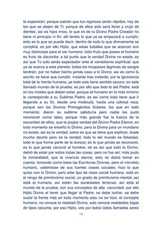 15
te esperarán; porque sabrán que tus regresos serán rápidos; hay de
los que se alejen de Ti; porque de ellos solo será llorar y crujir de
dientes; así es hijos míos, lo que es de tu Divino Padre Creador no
tiene ni principio ni fin; allí tenéis lo que ya se empezará a cumplir;
esto es lo que se puede decir, dentro de todo lo que divinamente se
cumplirá; es por ello Hijito, que estas batallas que se acercan son
muy dolorosas para el ser humano; todo fruto que posee el humano
es fruto de discordia; a tal punto que la verdad Divina no existe; es
así que Tú solo serás espectador ante el vandalismo espiritual; que
ya se acerca a este planeta; todos los incapaces lágrimas de sangre
tendrán; por no haber hecho jamás caso a lo Divino; así es como lo
escrito se tiene que cumplir, instante tras instante; por la ignorancia
total de la mente humana, ya todo solo tiene sentido oscuro; en este
llamado mundo de la prueba; es por ello que todo lo del Padre; está
en los niveles que deben estar; porque el humano en lo más mínimo
le corresponde a su Sublime Padre; es así como todo tiene que ir
llegando a su fin, desde una molécula, hasta una colosal roca;
porque son los Divinos Primogénitos Solares; los que en todo
momento; dieron su sublime sabiduría pero nadie les pudo
reconocer como tales; porque más grande fue la fuerza de la
oscuridad de ellos, que la propia verdad del Divino Padre Eterno; en
todo momento se enseñó lo Divino; pero lo Divino para un mundano
no existe; así es la verdad; como es que se tiene que explicar; duele
mucho decirlo pero es la verdad; todo lo del mundo es falsedad,
todo lo que forma parte de la dureza; es lo que jamás se reconoció,
es lo que jamás conoció el hombre; tal es así que todo lo Divino;
debió de estar por sobre todas las cosas; pero no fue así; más pudo
la inmoralidad, que la vivencia eterna; esto se debió tomar en
cuenta, tomando como base las Escrituras Divinas, pero el microbio
humano, valiéndose de sus fuertes clases sociales; hizo lo que
quiso con lo Divino; pero este tipo de clase social humana; está en
el rango de primitivismo social, un grado de primitivismo mental; así
está el humano, así están las sociedades terrenas; así está el
mundo de la prueba; con sus conceptos de alta oscuridad; por ello
Hijito Divino el tener que llegar al Padre; se debe luchar, se debe
sudar la frente más en todo momento esto no se hizo; el concepto
humano, no conoce la realidad Divina; solo conoce realidades bajas
de tipos oscuros; por eso Hijito, ves por todos lados llamados seres
 