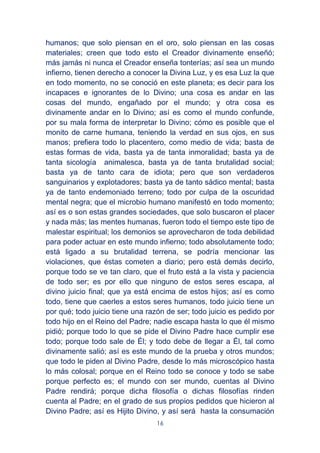 16
humanos; que solo piensan en el oro, solo piensan en las cosas
materiales; creen que todo esto el Creador divinamente enseñó;
más jamás ni nunca el Creador enseña tonterías; así sea un mundo
infierno, tienen derecho a conocer la Divina Luz, y es esa Luz la que
en todo momento, no se conoció en este planeta; es decir para los
incapaces e ignorantes de lo Divino; una cosa es andar en las
cosas del mundo, engañado por el mundo; y otra cosa es
divinamente andar en lo Divino; así es como el mundo confunde,
por su mala forma de interpretar lo Divino; cómo es posible que el
monito de carne humana, teniendo la verdad en sus ojos, en sus
manos; prefiera todo lo placentero, como medio de vida; basta de
estas formas de vida, basta ya de tanta inmoralidad; basta ya de
tanta sicología animalesca, basta ya de tanta brutalidad social;
basta ya de tanto cara de idiota; pero que son verdaderos
sanguinarios y explotadores; basta ya de tanto sádico mental; basta
ya de tanto endemoniado terreno; todo por culpa de la oscuridad
mental negra; que el microbio humano manifestó en todo momento;
así es o son estas grandes sociedades, que solo buscaron el placer
y nada más; las mentes humanas, fueron todo el tiempo este tipo de
malestar espiritual; los demonios se aprovecharon de toda debilidad
para poder actuar en este mundo infierno; todo absolutamente todo;
está ligado a su brutalidad terrena, se podría mencionar las
violaciones, que éstas cometen a diario; pero está demás decirlo,
porque todo se ve tan claro, que el fruto está a la vista y paciencia
de todo ser; es por ello que ninguno de estos seres escapa, al
divino juicio final; que ya está encima de estos hijos; así es como
todo, tiene que caerles a estos seres humanos, todo juicio tiene un
por qué; todo juicio tiene una razón de ser; todo juicio es pedido por
todo hijo en el Reino del Padre; nadie escapa hasta lo que él mismo
pidió; porque todo lo que se pide el Divino Padre hace cumplir ese
todo; porque todo sale de Él; y todo debe de llegar a Él, tal como
divinamente salió; así es este mundo de la prueba y otros mundos;
que todo le piden al Divino Padre, desde lo más microscópico hasta
lo más colosal; porque en el Reino todo se conoce y todo se sabe
porque perfecto es; el mundo con ser mundo, cuentas al Divino
Padre rendirá; porque dicha filosofía o dichas filosofías rinden
cuenta al Padre; en el grado de sus propios pedidos que hicieron al
Divino Padre; así es Hijito Divino, y así será hasta la consumación
 