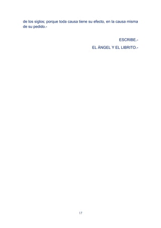 17
de los siglos; porque toda causa tiene su efecto, en la causa misma
de su pedido.-
ESCRIBE.-
EL ÁNGEL Y EL LIBRITO.-
 