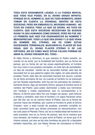 19
TODA ESTA DIVINAMENTE LIGADO; A LA FUERZA MENTAL
QUE TODO HIJO POSEE, EN EL DIVINO GRADO INFINITO;
PORQUE ES EL HOMBRE EL QUE EN TODO MOMENTO, DEBIO
TOMAR EN CUENTA LA DIVINIDAD; DENTRO DE ESTA
SOCIEDAD, PERO SIN EMBARGO EL MICROBIO HUMANO; NO
TUVO EN CUENTA TODO LO QUE ES DIVINO, NO TUVO EN
CUENTA; QUE ESTA SOCIEDAD NECESITABA DE BUENOS
GUIAS YA SEA HUMANOS COMO DIVINOS; PERO NO FUE ASÍ,
LO PRIMERO QUE HIZO FUE ENGRANDECER SU NOMBRE Y
MENOSPRECIAR; TODO LO QUE ERA DIVINO Y LO QUE VENIA
EN NOMBRE DEL ETERNO; ASI ES COMO ESTAS
SOCIEDADES TERRENALES, BUSCARON EL PLACER DE SUS
VIDAS; QUE EL DIVINO PLACER ETERNO O DE LAS
VIRTUDES; ASÍ ES COMO NACE ESTAS FALSAS FORMAS DE
AMAR AL DIVINO CREADOR DEL TODO.-
Si Hijito Divino y Amoroso; lo que siempre tu Padre enseñó, en
cuenta no se tomó; por la brutalidad del hombre; por su forma de
pensar, por su forma de ver las cosas espiritualmente; el hombre
fue muy necio a sus propios conceptos, en este tipo de sociedades;
un tipo de necedad nacido de su oscuridad mental; este tipo de
oscuridad fue la que gobernó siglos tras siglos; en este planeta de
pruebas Tierra; este tipo de oscuridad siempre fue oscuro; cuando
no se tiene principios de luz, es cuando el hombre no se preocupó
por las facetas espirituales; solo fue por los principios de vanidad y
tormento Divino; digo así tormento Divino; porque el hombre tomó el
nombre del Padre; para poder atormentar a todos sus hermanos
con herejías y malas expresiones, que no correspondían a lo
Eterno; lo Divino para ellos fue una imagen de apoyo para torturar
a diestra y siniestra; esto hizo el hombre y lo sigue haciendo como
pan del día; así no se camina hacia el Padre; esa es la forma de
caminar hacia las tinieblas; por cuanto el hombre le pidió al Divino
Creador; venir a este mundo de pruebas, prometió cumplirle en
todo, prometió tanto que dichas promesas se desvanecieron; con
tan solo pisar el Planeta Tierra; así es la mediocridad del hombre en
esta sociedad, esa es su forma de pensar; esa es la manera que
tuvo siempre, de mostrar su gran amor al Padre; un amor que ni él
mismo conoce, por eso se les dice hombres de poca fé; o llamados
también hipócritas, por sus falsas formas de conceptuar el Divino
 