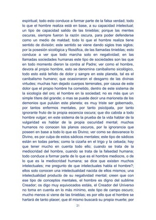 21
espiritual; todo esto conduce a formar parte de la falsa verdad; todo
lo que el hombre realiza está en base, a su capacidad intelectual;
un tipo de capacidad salido de las tinieblas; porque las mentes
oscuras, siempre fueron la razón oscura, para poder defenderse
como un medio de maldad; todo lo que el hombre realiza tiene
sentido de división; este sentido se viene dando siglos tras siglos;
por la posesión sicológica y filosófica, de las llamadas tinieblas; esto
conduce a ver que todo marcha solo en negatividad; en las
llamadas sociedades humanas este tipo de sociedades son las que
en todo momento dieron la contra al Padre; ver como el hombre,
devora al propio hombre, esto se denomina canibalismo sicológico,
todo esto está teñido de dolor y sangre en este planeta, tal es el
canibalismo humano; que ocasionaron el desgarro de las divinas
virtudes; muchas han dejado cuerpos terrenales, por causa de este
dolor que el propio hombre ha cometido, dentro de este sistema de
la sicología del oro; el hombre en la sociedad; no es más que un
simple títere del grande; o mas se puede decir una marioneta de los
demonios que pululan este planeta; es muy triste ser gobernado,
por tantos enfermos mentales, por tanto psicópata, por tanto
ignorante fruto de la propia escencia oscura; que dio cabida a todo
hombre vulgar; en este sistema de la prueba de la vida hablar de la
vulgaridad es hablar de la propia oscuridad mental; muchos
humanos no conocen los planos oscuros, por la ignorancia que
poseen en base a todo lo que es Divino; ver como se desvanece lo
Divino, es por culpa de estos sádicos mentales; este tipo de sádicos
están en todas partes; como la cizaña en el trigo y la cebada; hay
que tener mucho en cuenta todo ello; cuando se trata de la
mediocridad del hombre, cuando se trata de la falsedad humana;
todo conduce a formar parte de lo que es el hombre mediocre, o de
lo que es la mediocridad humana; se dice que existen muchos
intelectuales; me pregunto de que intelectuales habla el hombre?;
ellos solo conocen una intelectualidad nacida de ellos mismos; una
intelectualidad producto de su negatividad mental; creen que con
ese tipo de conceptos mentales, el hombre es digno del sublime
Creador; os digo muy equivocados estáis, el Creador del Universo
no toma en cuenta en lo más mínimo, este tipo de campo oscuro;
mucho menos si viene de las tinieblas; es por ello que el hombre se
hartará de tanto placer; que él mismo buscará su propia muerte; por
 