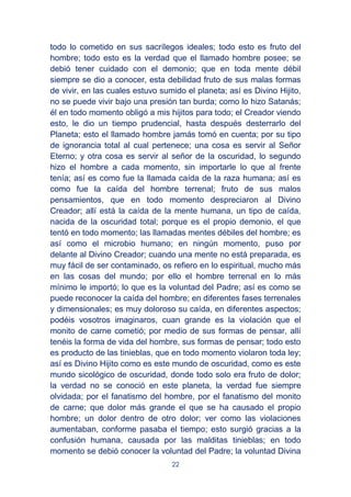22
todo lo cometido en sus sacrílegos ideales; todo esto es fruto del
hombre; todo esto es la verdad que el llamado hombre posee; se
debió tener cuidado con el demonio; que en toda mente débil
siempre se dio a conocer, esta debilidad fruto de sus malas formas
de vivir, en las cuales estuvo sumido el planeta; así es Divino Hijito,
no se puede vivir bajo una presión tan burda; como lo hizo Satanás;
él en todo momento obligó a mis hijitos para todo; el Creador viendo
esto, le dio un tiempo prudencial, hasta después desterrarlo del
Planeta; esto el llamado hombre jamás tomó en cuenta; por su tipo
de ignorancia total al cual pertenece; una cosa es servir al Señor
Eterno; y otra cosa es servir al señor de la oscuridad, lo segundo
hizo el hombre a cada momento, sin importarle lo que al frente
tenía; así es como fue la llamada caída de la raza humana; así es
como fue la caída del hombre terrenal; fruto de sus malos
pensamientos, que en todo momento despreciaron al Divino
Creador; allí está la caída de la mente humana, un tipo de caída,
nacida de la oscuridad total; porque es el propio demonio, el que
tentó en todo momento; las llamadas mentes débiles del hombre; es
así como el microbio humano; en ningún momento, puso por
delante al Divino Creador; cuando una mente no está preparada, es
muy fácil de ser contaminado, os refiero en lo espiritual, mucho más
en las cosas del mundo; por ello el hombre terrenal en lo más
mínimo le importó; lo que es la voluntad del Padre; así es como se
puede reconocer la caída del hombre; en diferentes fases terrenales
y dimensionales; es muy doloroso su caída, en diferentes aspectos;
podéis vosotros imaginaros, cuan grande es la violación que el
monito de carne cometió; por medio de sus formas de pensar, allí
tenéis la forma de vida del hombre, sus formas de pensar; todo esto
es producto de las tinieblas, que en todo momento violaron toda ley;
así es Divino Hijito como es este mundo de oscuridad, como es este
mundo sicológico de oscuridad, donde todo solo era fruto de dolor;
la verdad no se conoció en este planeta, la verdad fue siempre
olvidada; por el fanatismo del hombre, por el fanatismo del monito
de carne; que dolor más grande el que se ha causado el propio
hombre; un dolor dentro de otro dolor; ver como las violaciones
aumentaban, conforme pasaba el tiempo; esto surgió gracias a la
confusión humana, causada por las malditas tinieblas; en todo
momento se debió conocer la voluntad del Padre; la voluntad Divina
 