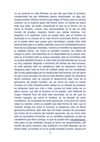 23
no se conoció en este Planeta; es por ello que todo lo humano;
contaminado fue por diferentes planos espirituales; os digo así,
porque existen infinitos caminos para llegar al Padre; pero el camino
correcto, es el sublime plano del Divino Amor; el monito de carne
está muy lejos, de poder comprender lo que es lo Divino; así es
como el hombre, cuanto más oportunidades se le dio en este
mundo de prueba; mayores fueron sus caídas terrenas, con
respecto a lo espiritual; como se puede decir que el hombre es
avanzado si no conoce en lo más mínimo el principio Divino; como
se le puede decir que posee gran tecnología; cuando todo está
estructurado bajo su maldita soberbia, esa es la mentalidadhumana;
fruto de sus despojos mentales, vercomo el hombre ha despreciado
la realidad Divina; ver como el microbio humano, ha teñido de
sangre su alma; convirtiéndose en un depredador de su propia vida;
este es el hombre ante su propia sociedad; este es el hombre ante
su propia realidad humana; lo más triste de este llamado ser es que
es muy cobarde; llegando a extremos de formas de vida humana;
en este planeta todo es salvajismo, todo es desprecio, todo es
desgracia total, todo es fruto de maldad; estas son las sociedades
del mundo gobernados por la mediocridad del hombre; por tal razón
es que nunca se pudo ver paz en este planeta; jamás se conoció la
divina armonía; solo se conoció la desarmonía total, fruto de la
ignorancia del propio hombre; así es como ha caído la mente
humana; en todo momento tener caídas en un planeta de pruebas;
es atrasarse cada vez más y más; porque en cada caída es un
plano oscuro; por ello el humano no ha podido, salir adelante en
ningún instante fruto de toda esta oscuridad; tal es así que en
verdad repugna ver como el hombre; se ha llenado de tanto
vandalismo, se ha llenado de tanta ignorancia, a tal punto de volver
negro su espíritu; cómo es posible que toda forma de vida; que el
Creador otorga con amor el humano lo desprecia; esto se llama
ignorancia primitiva; todo este tipo de frutos nacidos de oscuridad;
son frutos de la vivencia del hombre ignorante; así es como todo
esto ha convertido al hombre, en un vandálico espiritual; un tipo de
vandalismo que lleva consigo, lo que se puede decir sicoanárquico;
esto para el que entienda, porque la forma de pensamientos, del
monito de carne humana; solo conllevan a la total falsedad, así es
Divino Hijito, al hombre no se le puede enseñar el amor; porque en
 