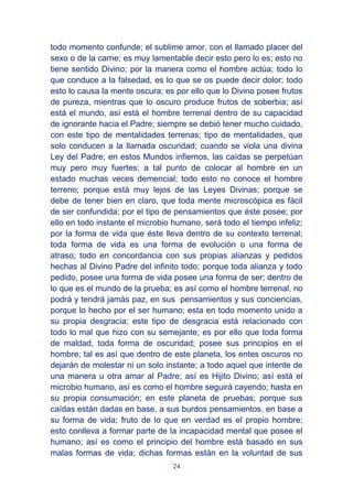 24
todo momento confunde; el sublime amor, con el llamado placer del
sexo o de la carne; es muy lamentable decir esto pero lo es; esto no
tiene sentido Divino; por la manera como el hombre actúa; todo lo
que conduce a la falsedad, es lo que se os puede decir dolor; todo
esto lo causa la mente oscura; es por ello que lo Divino posee frutos
de pureza, mientras que lo oscuro produce frutos de soberbia; así
está el mundo, así está el hombre terrenal dentro de su capacidad
de ignorante hacia el Padre; siempre se debió tener mucho cuidado,
con este tipo de mentalidades terrenas; tipo de mentalidades, que
solo conducen a la llamada oscuridad; cuando se viola una divina
Ley del Padre; en estos Mundos infiernos, las caídas se perpetúan
muy pero muy fuertes; a tal punto de colocar al hombre en un
estado muchas veces demencial; todo esto no conoce el hombre
terreno; porque está muy lejos de las Leyes Divinas; porque se
debe de tener bien en claro, que toda mente microscópica es fácil
de ser confundida; por el tipo de pensamientos que éste posee; por
ello en todo instante el microbio humano, será todo el tiempo infeliz;
por la forma de vida que éste lleva dentro de su contexto terrenal;
toda forma de vida es una forma de evolución o una forma de
atraso; todo en concordancia con sus propias alianzas y pedidos
hechas al Divino Padre del infinito todo; porque toda alianza y todo
pedido, posee una forma de vida posee una forma de ser; dentro de
lo que es el mundo de la prueba; es así como el hombre terrenal, no
podrá y tendrá jamás paz, en sus pensamientos y sus conciencias,
porque lo hecho por el ser humano; esta en todo momento unido a
su propia desgracia; este tipo de desgracia está relacionado con
todo lo mal que hizo con su semejante; es por ello que toda forma
de maldad, toda forma de oscuridad; posee sus principios en el
hombre; tal es así que dentro de este planeta, los entes oscuros no
dejarán de molestar ni un solo instante; a todo aquel que intente de
una manera u otra amar al Padre; así es Hijito Divino; así está el
microbio humano, así es como el hombre seguirá cayendo; hasta en
su propia consumación; en este planeta de pruebas; porque sus
caídas están dadas en base, a sus burdos pensamientos, en base a
su forma de vida; fruto de lo que en verdad es el propio hombre;
esto conlleva a formar parte de la incapacidad mental que posee el
humano; así es como el principio del hombre está basado en sus
malas formas de vida; dichas formas están en la voluntad de sus
 
