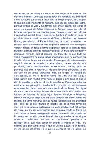 25
conceptos; es por ello que todo se le vino abajo; al llamado monito
de carne humana; una cosa es que actúe en beneficio a la Divinidad
y otra cosa; es que actúe a favor solo de sus principios, esto es por
lo cual en todo momento el humano, dejó de ser digno del Padre,
por sus formas de vida y sus formas de pensar; cuando se otorga el
amor; se otorga sin falsos intereses ni formas malas de vida; el
hombre siempre fue un caudillo para consigo mismo, fruto de su
incapacidad mental, todo lo que es del Sublime Creador no tiene ni
principio ni fin; tomando en cuenta el Divino y Sublime conocimiento
Eterno; por ello lo del Padre infinito es; tal como la escritura lo
manda; pero la humanidad hizo su propia escritura, con conceptos
vanos y falsos, en toda la forma de pensar, esto es el llamado fruto
humano, un fruto lleno de maldad y codicia; un fruto lleno de dolor y
desgracia como lo está el planeta; por todo ello es que todo se
viene abajo dentro de estas falsas sociedades; que no conocen en
lo más mínimo, lo que es una verdad Eterna; por ello la humanidad,
seguirá siendo; la escoria de ella misma, la escoria de sus
principios; todos absolutamente todos buscan placer; tipos de
placeres que son la vergüenza, de sus llamados principios; tal es
así que no se puede otorgarles más, de lo que en verdad os
corresponde, por medio de estas formas de vida; una cosa es que
ellos luchen, con mucho amor hacia el Padre y otra cosa es que le
den la espalda al mismo; el dar la espalda al Padre; es estar en
contra de sus principios, mandamientos y leyes, es ser ignorante
ante la verdad, todo, pues todo en absoluto el hombre no fue digno
de nada; en sus malas formas de actuar hacia el Creador; las
formas de virtudes de estos hijos llevaron consigo la falsedad;
llevaron consigo el desprecio; en otras palabras no tienen salida los
monitos de carne humana; porque nunca fueron fieles a la Divinidad
del Todo; así es este mundo en prueba; así es la mala forma de
vivir, así es la falsa causa terrena, así es la mediocridad del monito
de carne; un tipo de mediocridad, que empieza desde su forma de
vivir, hasta su forma sicológica de actuar, dentro de este mundo de
la prueba es por ello que, el llamado hombre mediocre; es el que
actúa en condiciones oscuras, en condiciones opuestas a la
realidad en la cual vive; tomar en cuenta al Padre en todo, es
cuando esta por sobre todo; lo que a Divinas Leyes se os refiere,
mucho ignora el hombre de lo que es Divino; el tipo de ignorancia
 
