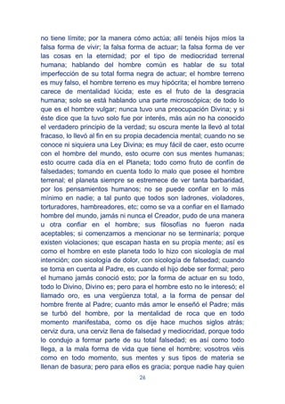 26
no tiene límite; por la manera cómo actúa; allí tenéis hijos míos la
falsa forma de vivir; la falsa forma de actuar; la falsa forma de ver
las cosas en la eternidad; por el tipo de mediocridad terrenal
humana; hablando del hombre común es hablar de su total
imperfección de su total forma negra de actuar; el hombre terreno
es muy falso, el hombre terreno es muy hipócrita; el hombre terreno
carece de mentalidad lúcida; este es el fruto de la desgracia
humana; solo se está hablando una parte microscópica; de todo lo
que es el hombre vulgar; nunca tuvo una preocupación Divina; y si
éste dice que la tuvo solo fue por interés, más aún no ha conocido
el verdadero principio de la verdad; su oscura mente la llevó al total
fracaso, lo llevó al fin en su propia decadencia mental; cuando no se
conoce ni siquiera una Ley Divina; es muy fácil de caer, esto ocurre
con el hombre del mundo, esto ocurre con sus mentes humanas;
esto ocurre cada día en el Planeta; todo como fruto de confín de
falsedades; tomando en cuenta todo lo malo que posee el hombre
terrenal; el planeta siempre se estremece de ver tanta barbaridad,
por los pensamientos humanos; no se puede confiar en lo más
mínimo en nadie; a tal punto que todos son ladrones, violadores,
torturadores, hambreadores, etc; como se va a confiar en el llamado
hombre del mundo, jamás ni nunca el Creador, pudo de una manera
u otra confiar en el hombre; sus filosofías no fueron nada
aceptables; si comenzamos a mencionar no se terminaría; porque
existen violaciones; que escapan hasta en su propia mente; así es
como el hombre en este planeta todo lo hizo con sicología de mal
intención; con sicología de dolor, con sicología de falsedad; cuando
se toma en cuenta al Padre, es cuando el hijo debe ser formal; pero
el humano jamás conoció esto; por la forma de actuar en su todo,
todo lo Divino, Divino es; pero para el hombre esto no le interesó; el
llamado oro, es una vergüenza total, a la forma de pensar del
hombre frente al Padre; cuanto más amor le enseñó el Padre; más
se turbó del hombre, por la mentalidad de roca que en todo
momento manifestaba, como os dije hace muchos siglos atrás;
cerviz dura, una cerviz llena de falsedad y mediocridad, porque todo
lo condujo a formar parte de su total falsedad; es así como todo
llega, a la mala forma de vida que tiene el hombre; vosotros véis
como en todo momento, sus mentes y sus tipos de materia se
llenan de basura; pero para ellos es gracia; porque nadie hay quien
 