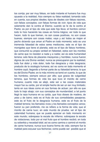 27
los corrija; por ser muy falsos, en todo instante el humano fue muy
opuesto a la realidad, hizo siempre su falsa realidad; tomando solo
en cuenta, sus propios ideales; tipos de ideales con falsas razones,
con falsos conceptos; con falsas formas de vivir; tipos de vida que
solamente dan la contra al Eterno; cuando se le da la contra al
Padre; es por el tipo de vida que este hijo lleva; el hombre común
todo lo hizo haciendo las cosas en forma trágica; ver todo lo que
hacen, todo lo que traman, no son cosas positivas, no son cosas
buenas; siempre son cosas malas; vaya y así todos se majan el
pecho diciendo que aman al Padre en todo momento; esto es una
tremenda falsedad de estos seres mediocres; este es el tipo de
monigotes que tiene el planeta; este es el tipo de falsos hombres;
que consumió su propia verdad en falsedad, estos son los monitos
de carne que no resisten a nada y a nadie; así es esta humanidad
terrena; solo llena de placeres mezquinos y horribles; nunca fueron
dignos de una Divina verdad, nunca se preocuparon por la realidad;
todo fue dolor y más dolor, todo fue desgracia y más desgracia;
producto de la sicología humana; así es como en todo momento el
hombre cayó; llegando a formar parte de su falsedad terrena; lo que
es del Divino Padre; en lo más mínimo se tomó en cuenta, lo que de
los hombres; siempre estuvo por alto; que gracia de vulgaridad
terrena, que formas de vida los que tuvo el monito de carne
humana; cuanto más se alejó, este ser a las cosas materiales
mayor fue su caída, por el simple hecho de ser un ser muy limitado;
tanto en sus ideas como en sus formas de actuar; por ello es que
todo lo trajo abajo; con sus conceptos de mundanidad; a tal punto
llegó la raza humana en su caída, que hizo dioses de madera, de
yeso y de barro; esto es el fruto de sus comodidades pasajeras;
este es el fruto de la desgracia humana, este es el fruto de la
maldad terrena; los llamados vivos y los llamados conceptos vanos;
fueron su pan preferido, me os refiero a la forma de vida; que el
monito de carne tuvo; en este mundo de prueba; ver el tipo de
calamidad humana; que se puede apreciar en todo momento en
este mundo; sobrepasa la escala de infierno; sobrepasa la escala
de violaciones; todo por el mal fruto que el hombre recibió; en toda
su soberbia y necedad total; así es como camina o caminó el monito
de carne humana; nunca tuvo buena forma de vida; siempre fue la
maldad para excusar sus fechorías; como puede ser posible que el
 