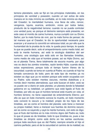 28
terreno planetario, solo se fijó en los principios materiales, en los
principios de vanidad y posesión; cuando un ser actúa de esta
manera en lo más mínimo es confiable, en lo más mínimo es digno
del Creador; la mentalidad humana, vive llena de odio, rencor,
venganza, lujuria, avaricia, ambición, vicios por todos lados;
producto de la negatividad terrena; cuando no se puede controlar
una verdad pura; es porque el demonio siempre está presente; en
este caso el monito de carne humana, nunca cumplió con su Divino
Señor; por la mala forma de vivir, por la mala forma de pensar; de
tal manera que el Creador; le dio la oportunidad necesaria para
avanzar y el avance lo convirtió en retroceso total; es por ello que la
humanidad de la prueba de la vida; le queda poco tiempo, le queda
lo que se puede decir, solo el arrepentimiento como medio total; así
está la mente humana, así está la sicología diabólica del ser
humano; una sicología que está solo en las llamadas tinieblas,
como medio de vida que el hombre posee; así es Hijito Divino, así
es el planeta Tierra, lleno totalmente de escoria muerta, por algo
vos os decís los zombis vivientes, razón tenéis Hijito; cuando decís
estas expresiones; porque todo el tiempo fueron títeres de la
oscuridad; cuando se toma en cuenta al Padre; es cuando el hijo ha
tomado conciencia de todo; pero de este tipo de mentes ya no
existen os digo que ya no existen porque solo están ocupadas con
su Padre; solo existen mentes oscuras, mentes diabólicas y a
nomás decir mentes aterradoras; que solo buscan el dolor, esto se
os puede ver a diario en este planeta; un planeta donde la falsedad
gobierna en su totalidad, un gobierno que está ligado al fruto de
tinieblas; por ello es que el hombre terrenal está muerto en vida; el
hombre terreno; no tiene capacidad de entendimiento Eterno; por
ello es que en todo momento conoce la muerte, en todo momento
solo conoció lo oscuro y la maldad; propio de los hijos de las
tinieblas, así es como el hombre del planeta; solo tiene a merecer
su propia maldad, tiene a merecer sus fuentes de dominio oscuro;
así es como va cayendo y cayó la mente humana, con esto os digo;
que el fruto del hombre en lo más mínimo digno del Padre es; todo
lo que él posee es de tinieblas; todo lo que tinieblas es, pues a las
tinieblas se dirigirá; como está dicho en las santas escrituras;
porque toda escritura que es del Padre; siempre enseña al hijo el
camino perfecto; pero el de la oscuridad el camino de la maldad; es
 